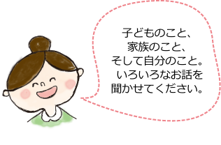 子どものこと、家族のこと、そして自分のこと。いろいろなお話を聞かせてください。